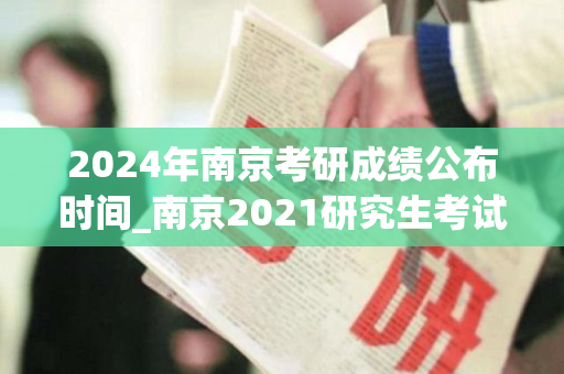 2024年南京考研成绩公布时间_南京2021研究生考试成绩公布时间?
