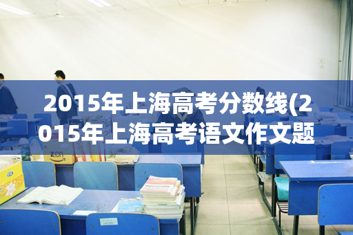2015年上海高考分数线(2015年上海高考语文作文题)