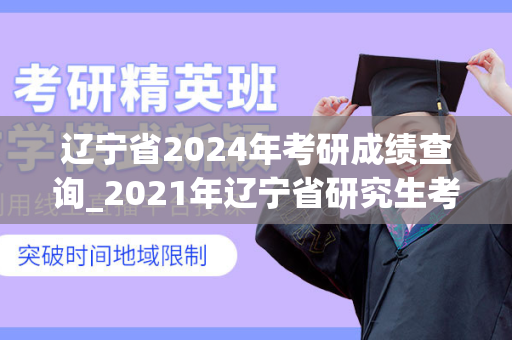 辽宁省2024年考研成绩查询_2021年辽宁省研究生考试成绩公布时间